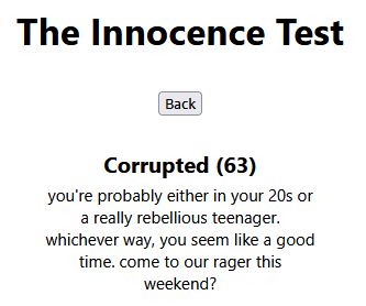The Innocence Test
[Back]
Corrupted (63)
you're probably either in your 20s or a really rebellious teenager. whichever way, you seem like a good time. come to our rager this weekend?