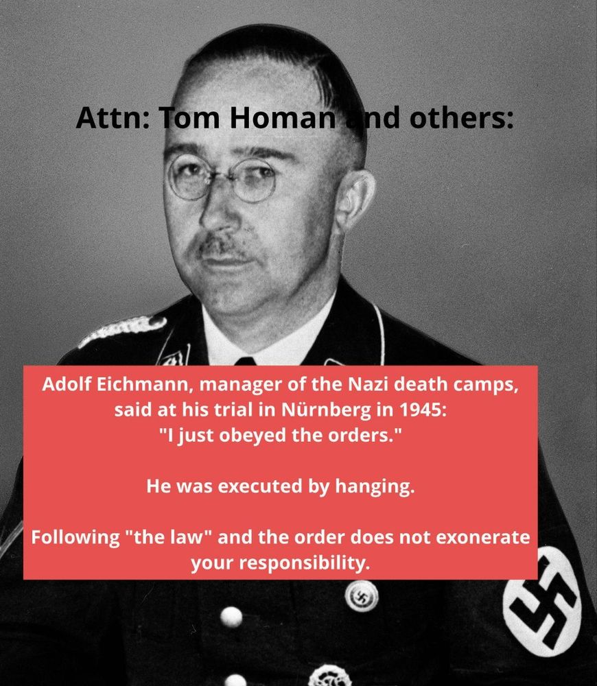 A picture of Heinrich Himmler (not Adolf Eichmann) in SS uniform. The guy looks innocuous. Text at the top: "ATTN Tom Homan and others:" at the middle: "Adolf Eichmann, general manager of the nazi death camps, said at his trial in 1945, Nürnberg: I just obeyed the orders".
"He was executed by hanging."
At the bottom: "following 'the law' and the orders does not exonerate your responsibility."