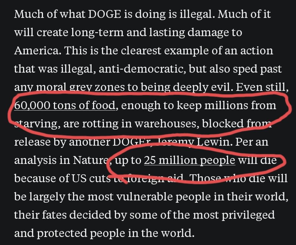 Text: "Much of what DOGE is doing is illegal. Much of it will create long-term and lasting damage to America. This is the clearest example of an action that was illegal, anti-democratic, but also sped past any moral grey zones to being deeply evil. Even still, 60,000 tons of food, enough to keep millions from starving, are rotting in warehouses, blocked from release by another DOGEr, Jeremy Lewin. Per an analysis in Nature, up to 25 million people will die because of US cuts to foreign aid. Those who die will be largely the most vulnerable people in their world, their fates decided by some of the most privileged and protected people in the world."

The sentences with the figures are highlighted in red. 