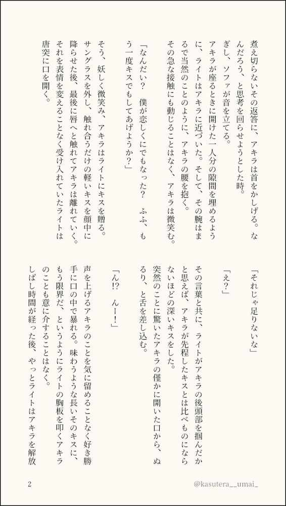 煮え切らないその返答に、アキラは首をかしげる。なんだろう、と思考を回らせようとした時。
ぎし、ソファが音を立てる。
アキラが座るときに開けた一人分の隙間を埋めるように、ライトはアキラに近づいた。そして、その腕はまるで当然のことのように、アキラの腰を抱く。
その急な接触にも動じることはなく、アキラは微笑む。

「なんだい？　僕が恋しくにでもなった？　ふふ、もう一度キスでもしてあげようか？」

そう、妖しく微笑み、アキラはライトにキスを贈る。サングラスを外し、触れ合うだけの軽いキスを顔中に降らせた後、最後に唇へと触れてアキラは離れていく。それを表情を変えることなく受け入れていたライトは唐突に口を開く。

「それじゃ足りないな」

「え？」

その言葉と共に、ライトがアキラの後頭部を掴んだかと思えば、アキラが先程したキスとは比べものにならないほどの深いキスをした。
突然のことに驚いたアキラの僅かに開いた口から、ぬるり、と舌を差し込む。

「ん！？　んー！」

声を上げるアキラのことを気に留めることなく好き勝手に口の中で暴れる。味わうような長いそのキスに、もう限界だ、というようにライトの胸板を叩くアキラのことも意に介することはなく。
しばし時間が経った後、やっとライトはアキラを解放