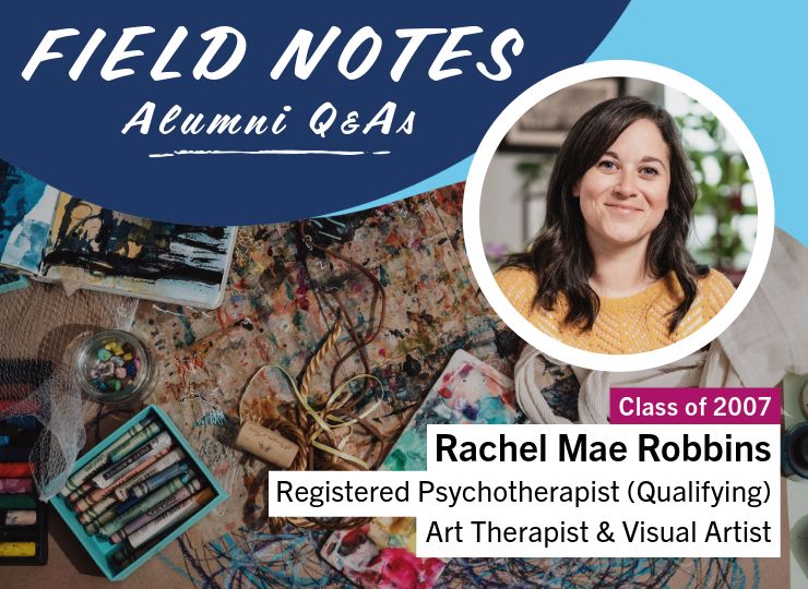 Field Notes: Alumni Q&As. Rachel Mae Robbins (Class of 2007), Registered Psychotherapist (Qualifying), Art Therapist & Visual Artist.