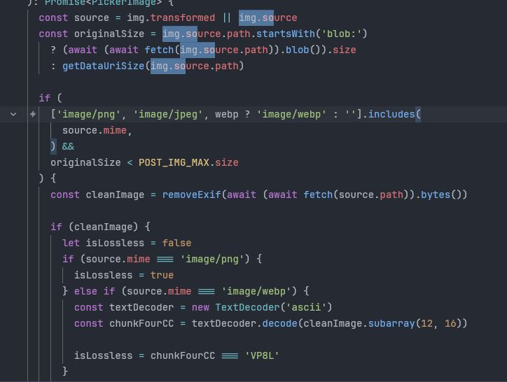 ): Promise<PickerImage> {
  const source = img.transformed || img.source
  const originalSize = img.source.path.startsWith('blob:')
    ? (await (await fetch(img.source.path)).blob()).size
    : getDataUriSize(img.source.path)

  if (
    ['image/png', 'image/jpeg', webp ? 'image/webp' : ''].includes(
      source.mime,
    ) &&
    originalSize < POST_IMG_MAX.size
  ) {
    const cleanImage = removeExif(await (await fetch(source.path)).bytes())

    if (cleanImage) {
      let isLossless = false
      if (source.mime === 'image/png') {
        isLossless = true
      } else if (source.mime === 'image/webp') {
        const textDecoder = new TextDecoder('ascii')
        const chunkFourCC = textDecoder.decode(cleanImage.subarray(12, 16))

        isLossless = chunkFourCC === 'VP8L'
      }