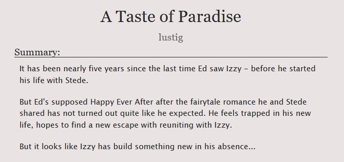 "A Taste of Paradise" by lustig

Summary:
It has been nearly five years since the last time Ed saw Izzy - before he started his life with Stede.

But Ed's supposed Happy Ever After after the fairytale romance he and Stede shared has not turned out quite like he expected. He feels trapped in his new life, hopes to find a new escape with reuniting with Izzy.
But it looks like Izzy has build something new in his absence...
