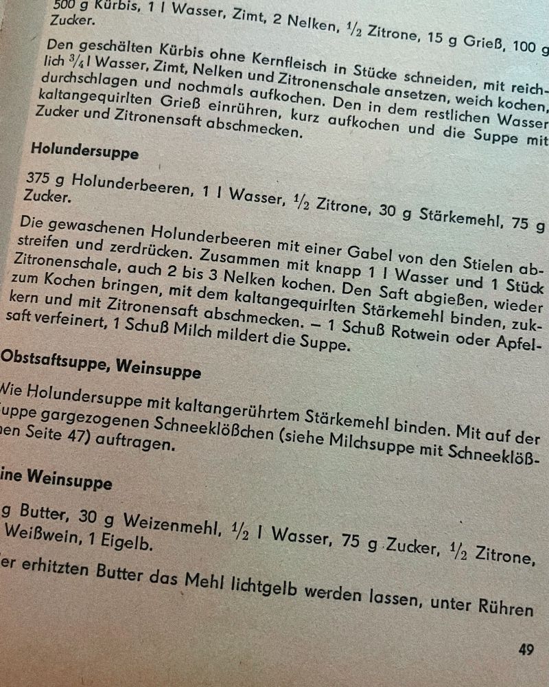 Rezept: 375 g Holunderbeeren, 1 | Wasser, ½ Zitrone, 30 g Stärkemehl, 75 g
Zucker.
Die gewaschenen Holunderbeeren mit einer Gabel von den Stielen abstreifen und zerdrücken. Zusammen mit knapp 1 | Wasser und 1 Stück Zitronenschale, auch 2 bis 3 Nelken kochen. Den Saft abgießen, wieder zum Kochen bringen, mit dem kaltangequirlten Stärkemehl binden, zuk-kern und mit Zitronensaft abschmecken. - 1 Schuß Rotwein oder Apfelsaft verfeinert, 1 Schuß Milch mildert die Suppe.