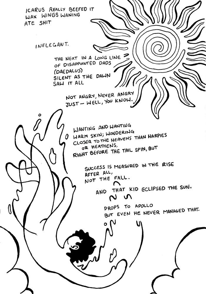 A poem with some doodles in the border.

ICARUS REALLY BEEFED IT 
WAX WINGS WANING
ATE SHIT

INELEGANT.

THE NEXT IN A LONG LINE OF DISAPPOINTED DADS 
(DAEDALUS)
SILENT AS THE DAWN
SAW IT ALL

NOT ANGRY, NEVER ANGRY 
JUST - WELL, YOU KNOW.

WANTING AND WANTING 
WARM SKIN; WONDERING
CLOSER TO THE HEAVENS THAN HARPIES
OR HEATHENS,
RIGHT BEFORE THE TAIL SPIN, BUT

SUCCESS IS MEASURED IN THE RISE AFTER ALL, 
NOT THE FALL.

AND THAT KID ECLIPSED THE SUN.
PROPS TO APOLLO
BUT EVEN HE NEVER MANAGED THAT.