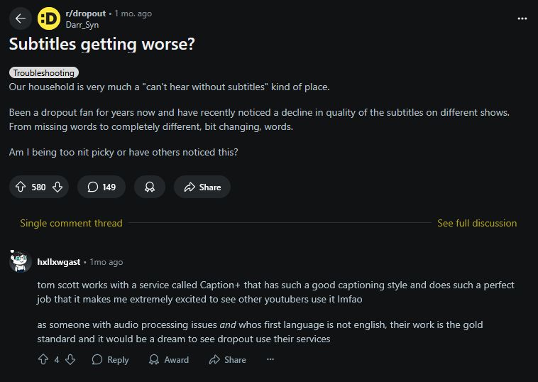Reddit post title: "Subtitles getting worse?"

Comment: "Tom Scott works with a service called Caption Plus that has such a good captioning style and does such a perfect job that it makes me extremely excited to see other youtubers use it. LMFAO.

As someone with audio processing issues and whose first language is not English, their work is the gold standard and it would be a dream to see Dropout use their services."