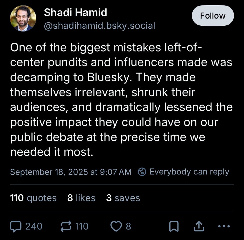 Shadi Hamid

One of the biggest mistakes left-of-center pundits and influencers made was decamping to Bluesky. They made themselves irrelevant, shrunk their audiences, and dramatically lessened the positive impact they could have on our public debate at the precise time we needed it most.

September 18, 2025 at 9:07 AM
Everybody can reply

110 quotes
8 likes
3 saves
240 replies