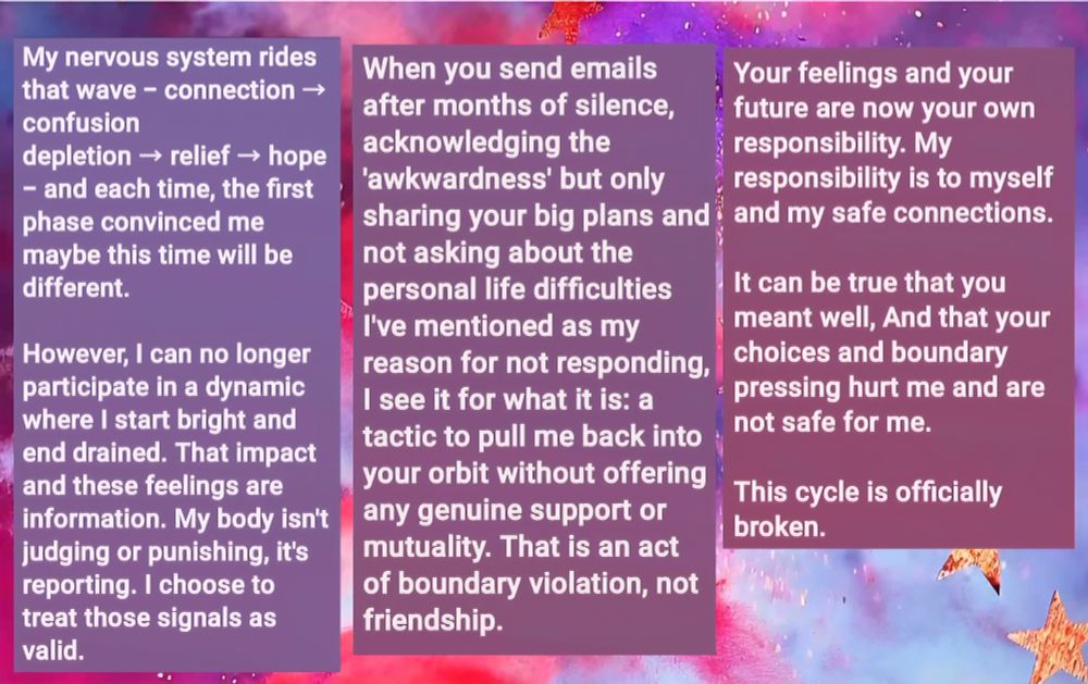 My nervous system rides that wave - connection → confusion
depletion → relief → hope - and each time, the first phase convinced me maybe this time will be different. 

However, I can no longer participate in a dynamic where I start bright and end drained. That impact and these feelings are information. My body isn't judging or punishing, it's reporting. I choose to treat those signals as valid.

When you send emails after months of silence, acknowledging the 'awkwardness' but only sharing your big plans and not asking about my personal difficulties I've mentioned as my reason for not responding, I see it for what it is: a tactic to pull me back into your orbit without offering any genuine support or mutuality. That is an act of boundary violation, not friendship.

Your feelings and your future are now your own responsibility. My responsibility is to myself and my safe connections.

It can be true that you meant well, And that your choices and boundary pressing hurt me and are not safe for me. 

This cycle is officially bro