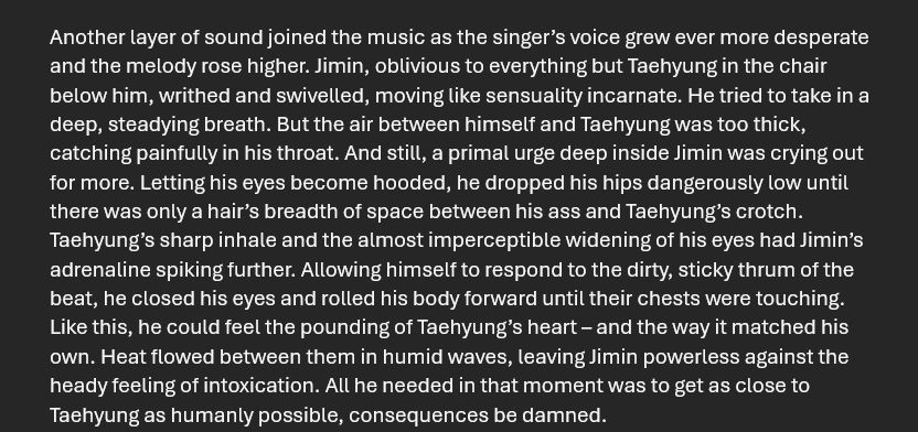 Another layer of sound joined the music as the singer’s voice grew ever more desperate and the melody rose higher. JM, oblivious to everything but TH in the chair below him, writhed and swivelled, moving like sensuality incarnate. He tried to take in a deep, steadying breath. But the air between himself and TH was too thick, catching painfully in his throat. And still, a primal urge deep inside JM was crying out for more. Letting his eyes become hooded, he dropped his hips dangerously low until there was only a hair’s breadth of space between his ass and THs crotch. TH’s sharp inhale and the almost imperceptible widening of his eyes had JM’s adrenaline spiking further. Allowing himself to respond to the dirty, sticky thrum of the beat, he closed his eyes and rolled his body forward until their chests were touching. Like this, he could feel the pounding of TH’s heart – and the way it matched his own. Heat flowed between them in humid waves, leaving JM powerless against the heady feeling of intoxication. All he needed in that moment was to get as close to TH as humanly possible, consequences be damned. 