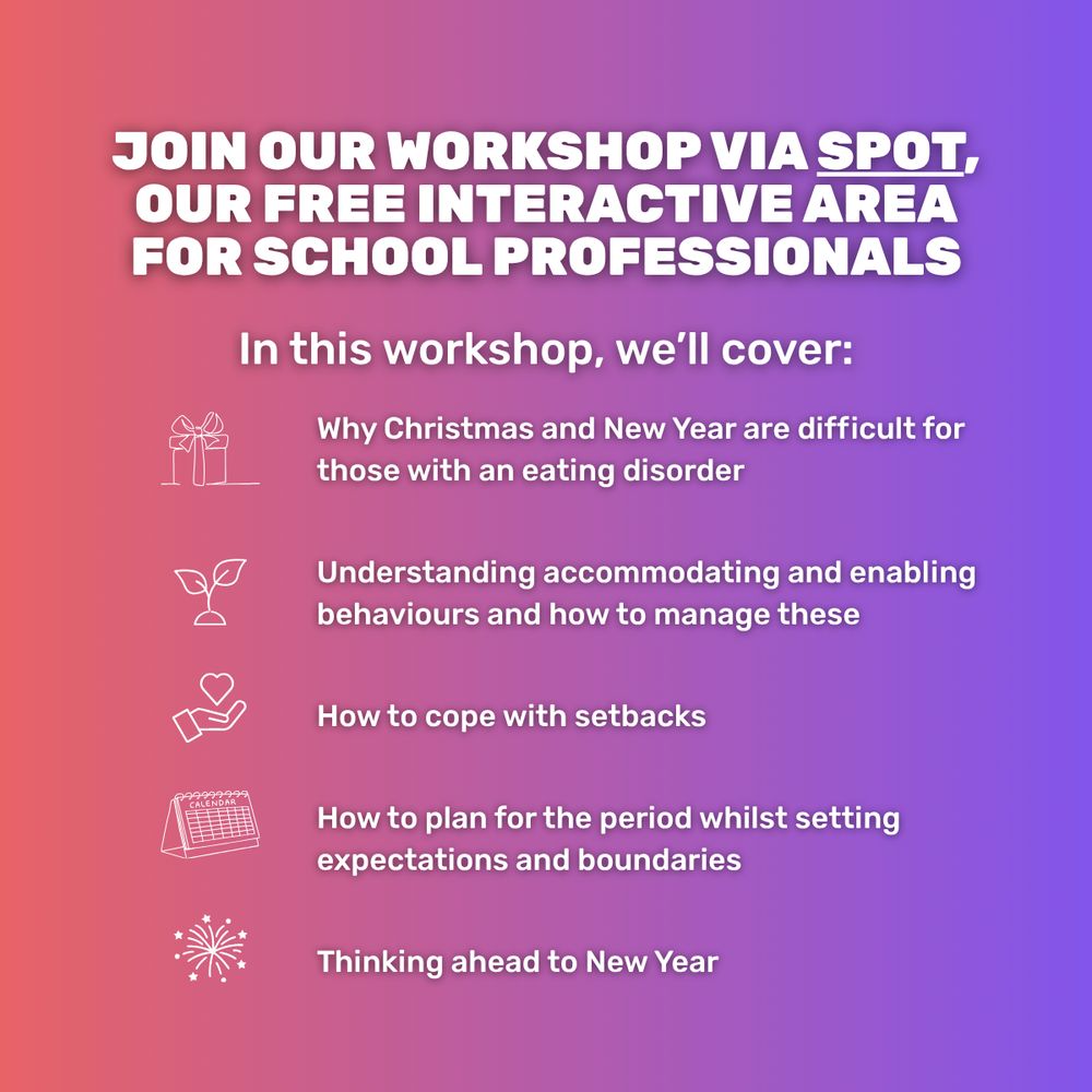Graphic with a gradient background that blends from a pinky-orange, to purple, to blue, from left to right. Capitalised text at the top reads 'Join our workshop via SPOT, our free interactive area for school professionals.' Below, a subtitle in regular text reads 'In this workshop, we'll cover:'. Below, in bullet points, text reads 'Why Christmas and New Year are difficult for those with an eating disorder. Understanding accommodating and enabling behaviours and how to manage these. How to cope with setbacks. How to plan for the period whilst setting expectations and boundaries. Thinking ahead to New Year'.