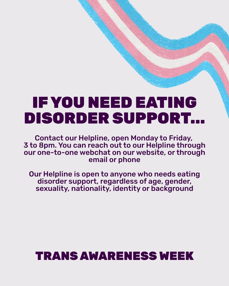 Graphic with light grey background with dark purple text. Over the right corner is the same illustration of the trans flag. In the middle of the graphic is a capitalised title reading 'If you need eating disorder support...' Smaller, regular text underneath reads 'Contact our Helpline, open Monday to Friday, 3 to 8pm. You can reach out to our Helpline through our one-to-one webchat on our website, or through email or phone. Our Helpline is open to anyone who needs eating disorder support, regardless of age, gender, sexuality, nationality, identity or background.' At the bottom of the slide is small capitalised text reading 'Trans Awareness Week'.