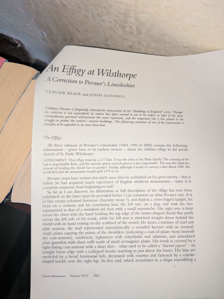 Page of typescript (in St Faith's Church):  

An Effigy at Wilsthorpe A Correction to Pevsner's Lincolnshire

CLAUDE BLAIR and JOHN GOODALL

Nikolans Pevsner is frequently criticised for inaccuracies in his "Buildings of England" series. Thought the criticism is not unjustified, its nature has often seemed to me to be unfair in light of the quite extraordinary personal achievement the series represents, and the important role it has played in the struggle to protect the nation's ancient buildings. The following correction of one of the inaccuracies is therefore to be regarded as no more than that.

The Effigy

All three editions of Pevsner's Lincolnshire (1964, 1995 & 2002) contain the following information given here in its earliest version about the military effigy in the parish church of St. Faith, Wilsthorpe:

MONUMENT. This effigy must be a C17 fake. It has the arms of the Wake family. The crossing of the legs is improbably done, and the surcoat and its carved pattern is also improbable. The way the hand lics instead of holding the shield has no parallel. Finally, although it tends to convey a date about 1300, the lavish belt and the moustache would spell 1375 or so.

Pevsner must have written this fairly soon after he embarked on his great survey - that is before he had acquired much experience of English medieval monuments since it is complete nonsense from beginning to end! So far as I can discover, no illustration or full description of the effigy has ever been

published, so the latter must be provided before I can comment on what Pevsner says. It is of fine cream-coloured freestone (Ancaster stone ?), and depicts a cross-legged knight, his head on a cushion and his remaining foot, the left one, on a dog, and with his face represented as that of a wrinkled old man with a small moustache. His right arm is bent across his chest with the hand holding the top edge of the heater-shaped shield that partly covers the left side of his trunk, while his left arm is …