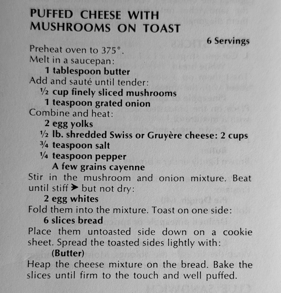 From 1975, Joy Of Cooking

PUFFED CHEESE WITH MUSHROOMS ON TOAST

Preheat oven to 375°
6 Servings

Melt in a saucepan:
    1 tablespoon butter
Add and sauté until tender:
    1 cup finely sliced mushrooms
    1 teaspoon grated onion
Combine and heat:
    2 egg yolks
    1 Ib. shredded Swiss or Gruyère cheese: 2 cups
    3 teaspoon salt
    ¼ teaspoon pepper
    A few grains cayenne
Stir in the mushroom and onion mixture. Beat
until stiff » but not dry:
    2 egg whites
Fold them into the mixture. Toast on one side:
    6 slices bread
Place them untoasted side down on a cookie sheet. Spread the toasted sides lightly with:
(Butter)
Heap the cheese mixture on the bread. Bake the slices until firm to the touch and well puffed.