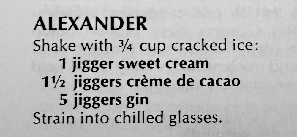 From 1975, The Joy of Cooking

ALEXANDER

Shake with ¾ cup cracked ice:
1 jigger sweet cream
1½ jiggers crème de cacao
5 jiggers gin
Strain into chilled glasses.