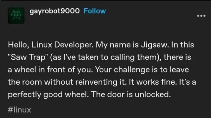 Hello, Linux Developer. My name is Jigsaw. In this "Saw Trap" (as I've taken to calling them), there is a wheel in front of you. Your challenge is to leave the room without reinventing it. It works fine. It is a perfectly good wheel. The door is unlocked.