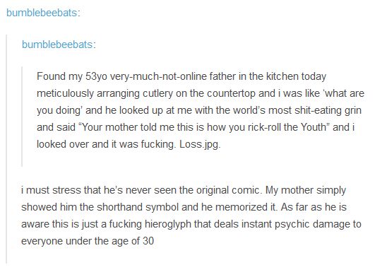 bumbleebeebats:

Found my 53yo very-much-not-online father in the kitchen today meticulously arranging cutlery on the countertop and i was like 'what are you doing' and he looked up at me with the world's most shit-eating grin and said "Your mother told me this is how you rick-roll the Youth" and i looked over and it was fucking. Loss.jpg

i must stress that he's never seen the original comic. My mother simply showed him the shorthand symbol and he memorized it. As far as he is aware this is just a fucking hieroglyph that deals instant psychic damage to everyone under the age of 30.