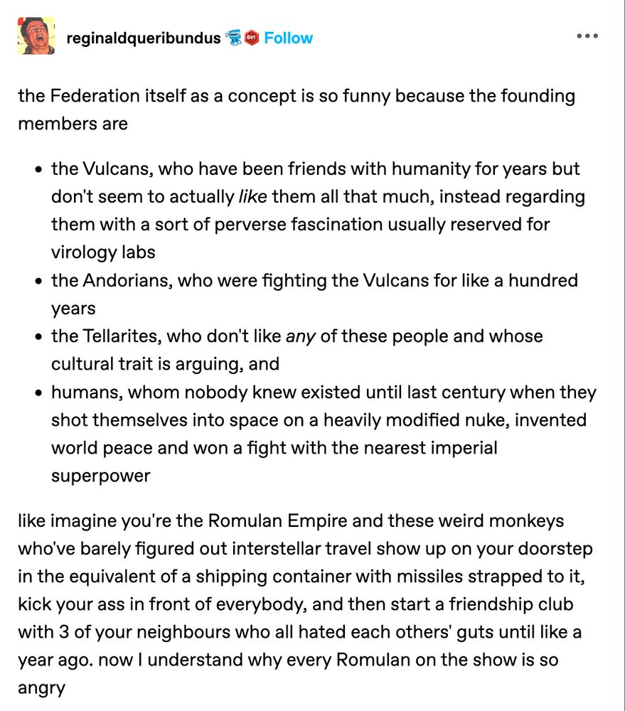 the Federation itself as a concept is so funny because the founding members are

the Vulcans, who have been friends with humanity for years but don't seem to actually like them all that much, instead regarding them with a sort of perverse fascination usually reserved for virology labs

the Andorians, who were fighting the Vulcans for like a hundred years

the Tellarites, who don't like any of these people and whose cultural trait is arguing, and

humans, whom nobody knew existed until last century when they shot themselves into space on a heavily modified nuke, invented world peace and won a fight with the nearest imperial superpower

like imagine you're the Romulan Empire and those weird monkeys who've barely figured out interstellar travel show up on your doorstep in the equivalent of a shipping container with missiles strapped to it, kick your ass in front of everybody, and then start a friendship club with 3 of your neighbors who all hated each others' guys until like a year ago. now I understand why every Romulan on the show is so angry