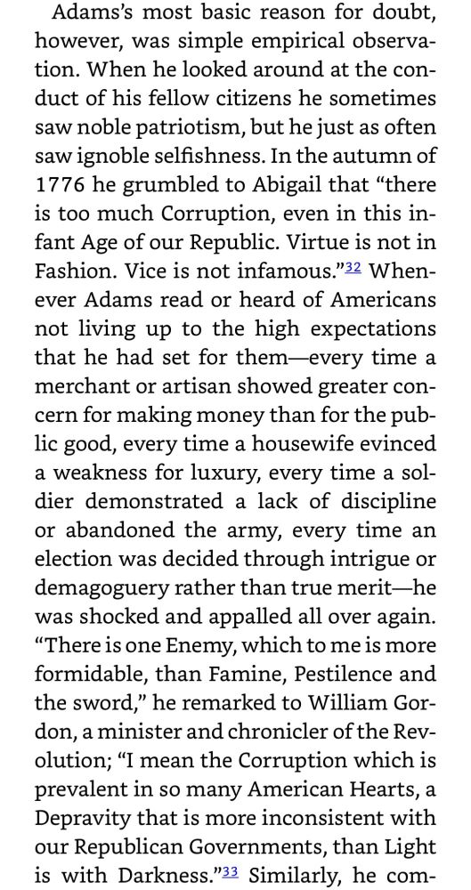 Adam's most basic reason for doubt, however, was simple empirical observation. When he looked around at the conduct of his fellow citizens he sometimes saw noble patriotism, but he just as often saw ignoble selfishness. In the autumn of 1776 he grumbled to Abigail that "there is too much Corruption, even in this infant Age of our Republic. Virtue is not in Fashion. Vice is not infamous." Whenever Adams read or heard of Americans not living up to the high expectations that he had set for them—every time a merchant or artisan showed greater concern for making money than for the public good, every time a housewife evinced a weakness for luxury, every time a soldier demonstrated a lack of discipline or abandoned the army, every time an election was decided through intrigue or demagoguery rather than true merit—he was shocked and appalled all over again. "There is one Enemy, which to me is more formidable, than Famine, Pestilence and the sword," he remarked to William Gordon, a minister and chronicler of the Revolution; "I mean the Corruption which is prevalent in so many American Hearts, a Depravity that is more inconsistent with our Republican Governments, than Light is with Darkness."
