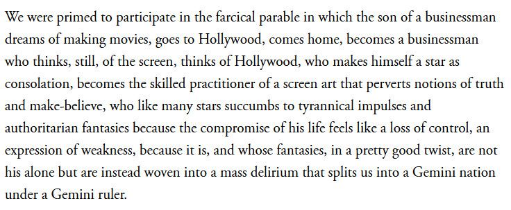 We were primed to participate in the farcical parable in which the son of a businessman dreams of making movies, goes to Hollywood, comes home, becomes a businessman who thinks, still, of the screen, thinks of Hollywood, who makes himself a star as consolation, becomes the skilled practitioner of a screen art that perverts notions of truth and make-believe, who like many stars succumbs to tyrannical impulses and authoritarian fantasies because the compromise of his life feels like a loss of control, an expression of weakness, because it is, and whose fantasies, in a pretty good twist, are not his alone but are instead woven into a mass delirium that splits us into a Gemini nation under a Gemini ruler.