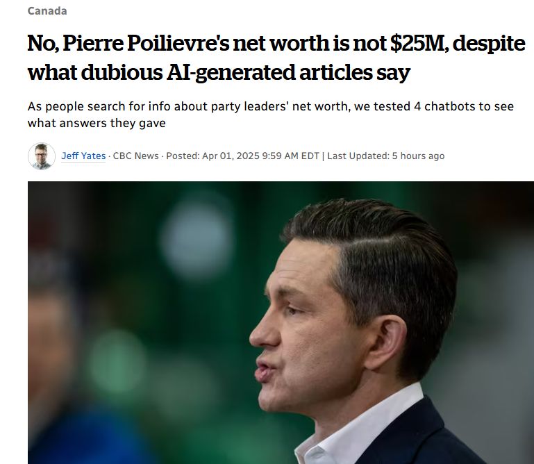 Picture of Poilievre

Headline: No, Pierre Poilievre's net worth is not $25M, despite what dubious AI-generated articles say

Sub-headline: As people search for info about party leaders' net worth, we tested 4 chatbots to see what answers they gave