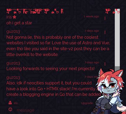 screenshot of following chatbox log from my website:
iris
oh i get a star
7 days ago
guz013
Not gonna lie, this is probably one of the coolest websites I visited so far. Love the use of Astro and Vue, even tho like you said in the site-v2 post they can be a little overkill to the website.
7 days ago
guz013
Looking forwards to seeing your next projects!
7 days ago
guz013
Also, idk if neocities support it, but you could have a look into Go + HTMX stack! I'm currently trying to create a blogging engine in Go that can be added to any website to create something similar.