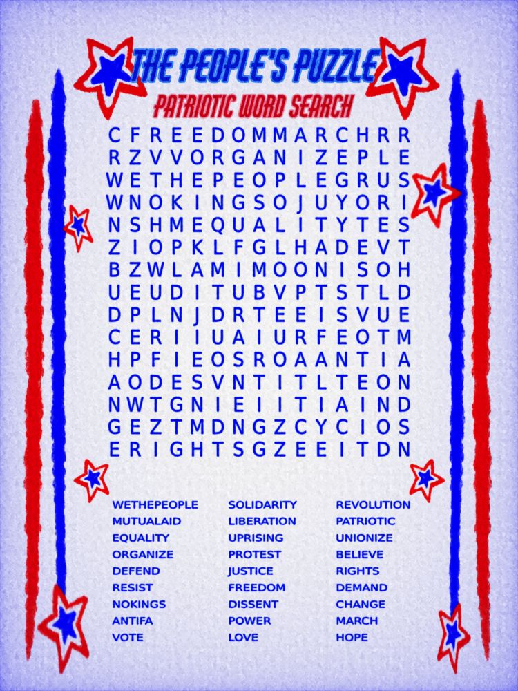 word search decorated in red, white, and blue stars for the American flag.
word bank:
SOLIDARITY 
JUSTICE
LIBERATION
FREEDOM
RIGHTS
POWER
CHANGE
NOKINGS
ANTIFA
REVOLUTION 
EQUALITY
UNIONIZE
PATRIOTIC
PROTEST
DISSENT
UPRISING
DEFEND
DEMAND
VOTE
BELIEVE
RESIST
MARCH
ORGANIZE
WETHEPEOPLE
LOVE
HOPE
MUTUALAID
