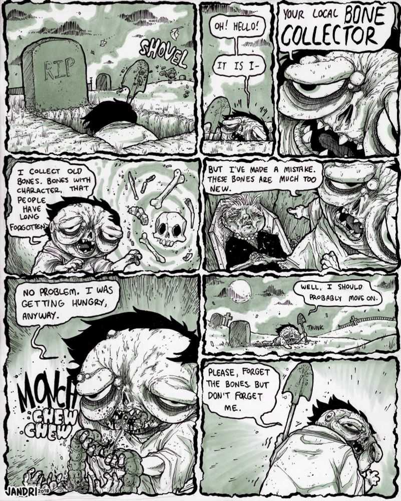 Panel 1: A small, hunched figure in a dirty robe and black hair is halfway in the ground, shoveling dirt out of an open grave. 

Panel 2: He pops his head out and turns, speaking to the viewer. "Oh! Hello! It is I-" 

Panel 3: We zoom in on his disgusting, smiling face- "Your local BONE COLLECTOR"

Panel 4: A vision of different bones floating in a vortex appear, to illustrate his description. "I collected old bones. Bones with character, that people have long forgotten." 

Panel 5: He points down at the corpse laying in the open coffin at his feet- it's a (relatively) recently dead old woman, with hair and skin still. "But I've made a mistake. These bones are much too new." 

Panel 6: He mindlessly pulls her guts out of her body and begins to sloppily consume them. "No problem. I was getting hungry, anyway." *MONCH chew chew*

Panel 7: He begins to climb his way out of the grave and into the graveyard. "Well, I should probably move on." 

Panel : He turns and waves to the viewer as he leaves. "Please, forget the bones. But don't forget me!"