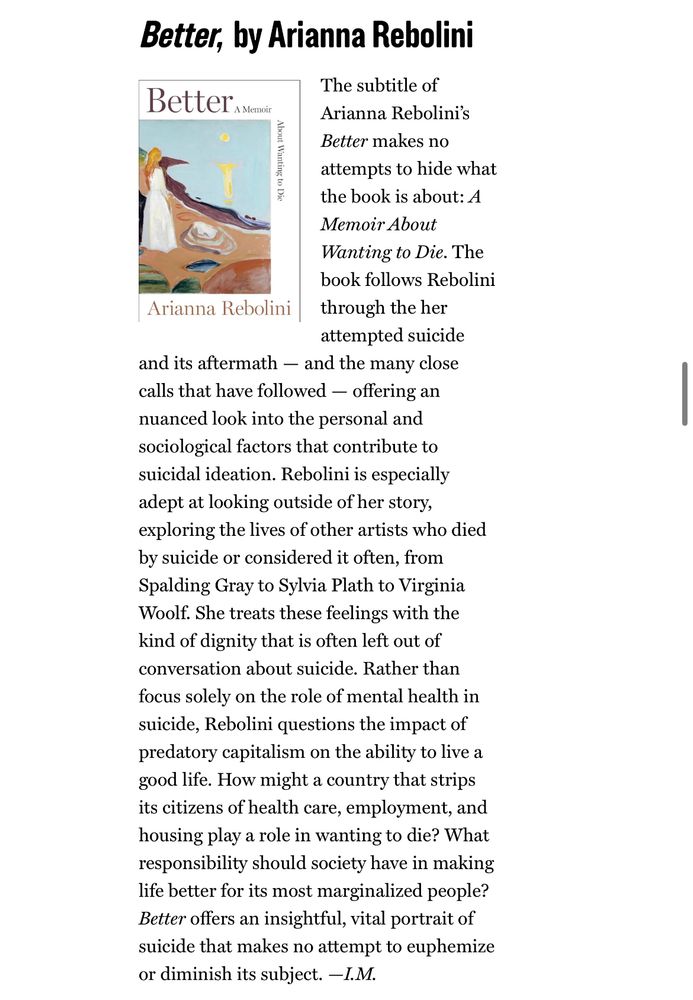 A screenshot from Vulture’s “Best Books of 2025 (So Far)” list: 

Better, by Arianna Rebolini

The subtitle of Better Arianna Rebolini's
Better makes no attempts to hide what the book is about: A Memoir About Wanting to Die. The book follows Rebolini Arianna Rebolini through the her attempted suicide and its aftermath - and the many close calls that have followed - offering a nuanced look into the personal and sociological factors that contribute to suicidal ideation. Rebolini is especially adept at looking outside of her story, exploring the lives of other artists who died by suicide or considered it often, from Spalding Gray to Sylvia Plath to Virginia Woolf. She treats these feelings with the kind of dignity that is often left out of conversation about suicide. Rather than focus solely on the role of mental health in suicide, Rebolini questions the impact of predatory capitalism on the ability to live a good life. How might a country that strips its citizens of health care, employment, and housing play a role in wanting to die? What responsibility should society have in making life better for its most marginalized people? Better offers an insightful, vital portrait of suicide that makes no attempt to euphemize or diminish its subject. —I.M.