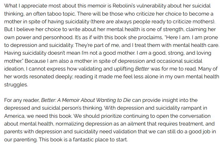 A screenshot of two paragraphs of a longer book review of BETTER, which read: 

"What I appreciate most about this memoir is Rebolini’s vulnerability about her suicidal thinking, an often taboo topic. There will be those who criticize her choice to become a mother in spite of having suicidality (there are always people ready to criticize mothers). But I believe her choice to write about her mental health is one of strength, claiming her own power and personhood. It’s as if with this book she proclaims, “Here I am. I am prone to depression and suicidality. They’re part of me, and I treat them with mental health care. Having suicidality doesn’t mean I’m not a good mother. I am a good, strong, and loving mother.” Because I am also a mother in spite of depression and occasional suicidal ideation, I cannot express how validating and uplifting Better was for me to read. Many of her words resonated deeply; reading it made me feel less alone in my own mental health struggles.

For any reader, Better: A Memoir About Wanting to Die can provide insight into the depressed and suicidal person’s thinking. With depression and suicidality rampant in America, we need this book. We should prioritize continuing to open the conversation about mental health, normalizing depression as an ailment that requires treatment, and parents with depression and suicidality need validation that we can still do a good job in our parenting. This book is a fantastic place to start."