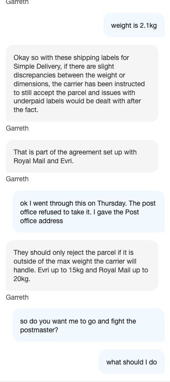 Chat text says:
Garreth

weight is 2.1kg

Okay so with these shipping labels for Simple Delivery, if there are slight discrepancies between the weight or dimensions, the carrier has been instructed to still accept the parcel and issues with underpaid labels would be dealt with after the fact. Garreth That is part of the agreement set up with Royal Mail and Evri. Garreth ok I went through this on Thursday. The post office refused to take it. I gave the Post office address They should only reject the parcel if it is outside of the max weight the carrier will handle. Evri up to 15kg and Royal Mail up to 20kg. Garreth

so do you want me to go and fight the postmaster?