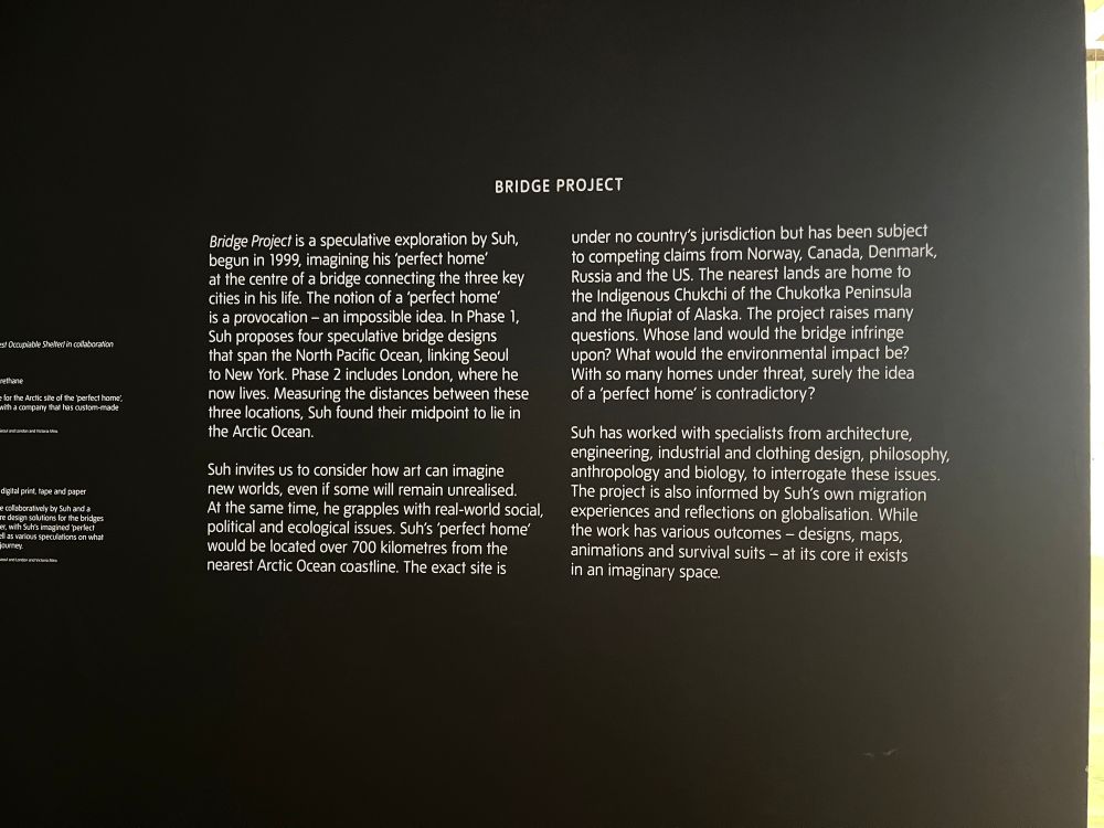Bridge Project is a speculative exploration by Suh, begun in 1999, imagining his 'perfect home' at the centre of a bridge connecting the three key cities in his life. The notion of a 'perfect home' is a provocation - an impossible idea. In Phase 1, Suh proposes four speculative bridge designs that span the North Pacific Ocean, linking Seoul to New York. Phase 2 includes London, where he now lives. Measuring the distances between these three locations, Suh found their midpoint to lie in the Arctic Ocean.
Suh invites us to consider how art can imagine new worlds, even if some will remain unrealised.
At the same time, he grapples with real-world social, political and ecological issues. Suh's 'perfect home' would be located over 700 kilometres from the nearest Arctic Ocean coastline. The exact site is
under no country's jurisdiction but has been subject to competing claims from Norway, Canada, Denmark, Russia and the US. The nearest lands are home to the Indigenous Chukchi of the Chukotka Peninsula and the Iñupiat of Alaska. The project raises many questions. Whose land would the bridge infringe upon? What would the environmental impact be?
With so many homes under threat, surely the idea of a 'perfect home' is contradictory?
Suh has worked with specialists from architecture, engineering, industrial and clothing design, philosophy, anthropology and biology, to interrogate these issues.
The project is also informed by Suh's own migration experiences and reflections on globalisation. While the work has various outcomes - designs, maps, animations and survival suits - at its core it exists in an imaginary space.