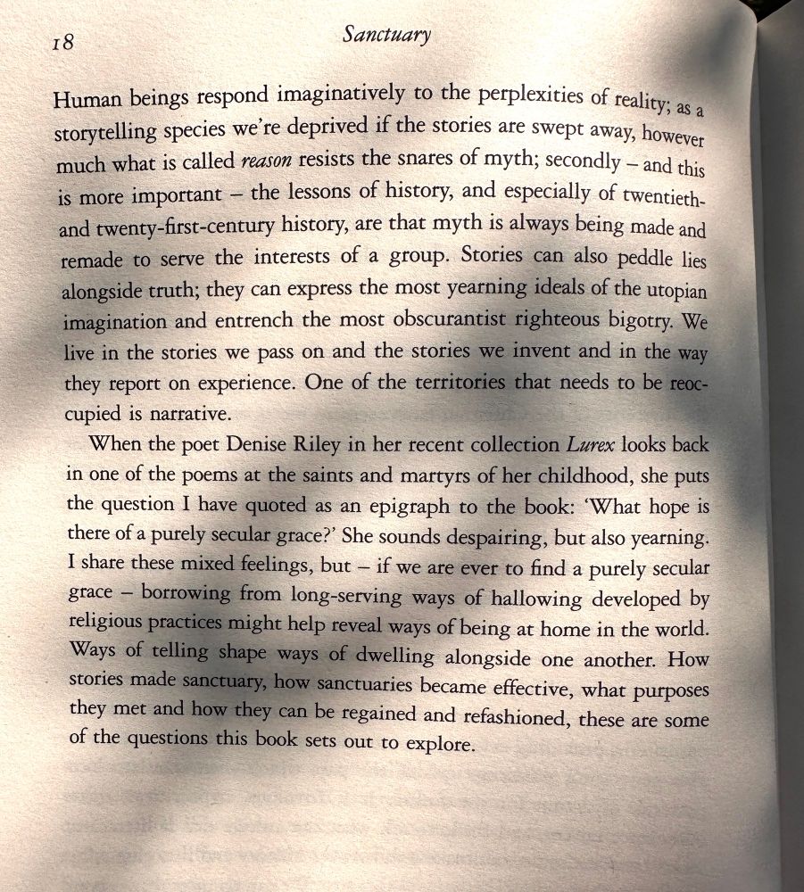 Two long paragraphs from the last page of the introduction. The last, more vital to me this morning, paragraph reads:

When the poet Denise Riley in her recent collection Lurex looks back in one of the poems at the saints and martyrs of her childhood, she puts the question I have quoted as an epigraph to the book: 'What hope is there of a purely secular grace?' She sounds despairing, but also yearning.
I share these mixed feelings, but - if we are ever to find a purely secular grace - borrowing from long-serving ways of hallowing developed by religious practices might help reveal ways of being at home in the world.

Ways of telling shape ways of dwelling alongside one another. How stories made sanctuary, how sanctuaries became effective, what purposes they met and how they can be regained and refashioned, these are some of the questions this book sets out to explore.

