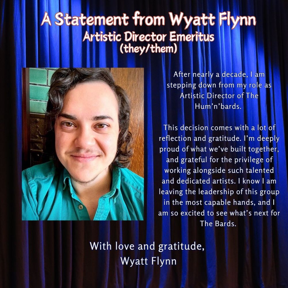 A promotional graphic with blue stage curtains as a background, titled "A Statement from Wyatt Flynn, Artistic Director Emeritus (they/them)", featuring their picture & their statement:

"After nearly a decade, I am stepping down from my role as Artistic Director of The Hum'n'bards.

This decision comes with a lot of reflection and gratitude. I’m deeply proud of what we’ve built together, and grateful for the privilege of working alongside such talented and dedicated artists. I know I am leaving the leadership of this group in the most capable hands, and I am so excited to see what’s next for The Bards.

With love and gratitude,

Wyatt Flynn"
