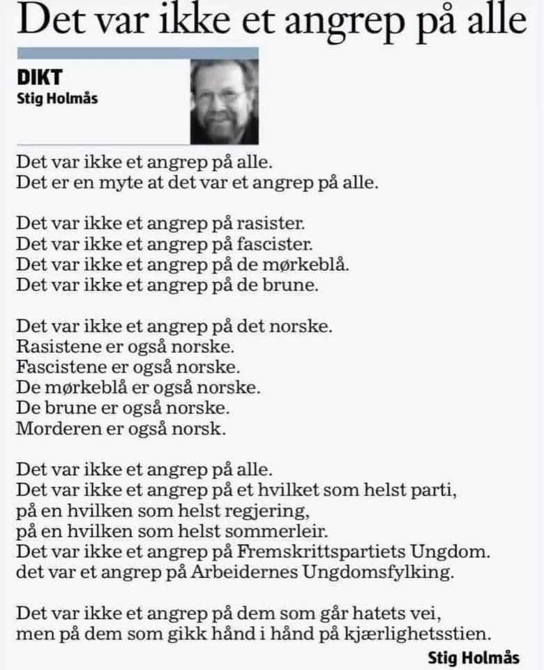 
Det var ikke et angrep på alle

DIKT
Stig Holmås

Det var ikke et angrep på alle.
Det er en myte at det var et angrep på alle.
Det var ikke et angrep på rasister. 
Det var ikke et angrep på fascister. 
Det var ikke et angrep på de mørkeblå. 
Det var ikke et angrep på de brune.

Det var ikke et angrep på det norske. Rasistene er også norske. 
Fascistene er også norske. 
De mørkeblå er også norske. 
De brune er også norske. 
Morderen er også norsk.

Det var ikke et angrep på alle.
Det var ikke et angrep på et hvilket som helst parti, på en hvilken som helst regjering,
på en hvilken som helst sommerleir.
Det var ikke et angrep på Fremskrittspartiets Ungdom. det var et angrep på Arbeidernes Ungdomsfylking.

Det var ikke et angrep på dem som går hatets vei, men på dem som gikk hånd i hånd på kjærlighetsstien.

Stig Holmås