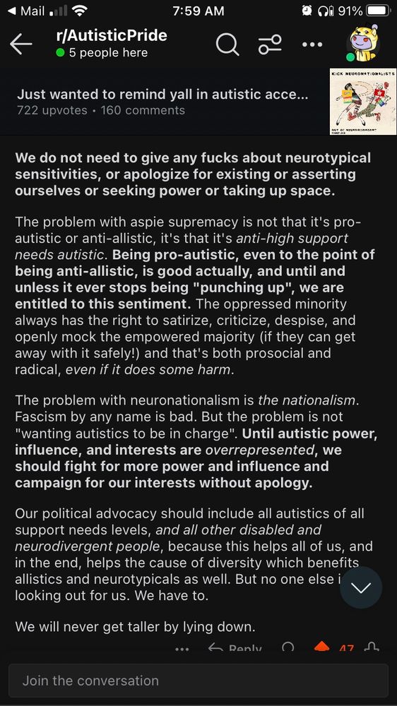 We do not need to give any *insert swear word* about neurotypical sensitivities or apologize for existing or asserting ourselves or seeking power or taking up space.
The problem with aspergers supremacy is not that it is pro autistic or anti autistic. It is that it is anti high support needs autistic. Being pro autistic even to the point of being anti allistic is good actually until it ever stops being us punching up. Oppressed minority always has the right to satirize, criticize, despise, and openly mock the empowered majority and that is both pro social and radical even if it does some harm.
The problem with neuronationalism is the nationalism. Fascism by any name is bad. The problem is not wanting autistics to be in charge. Until autistic power influence and interest are over represented we should fight for more power and influence and campaign for our interests without apology.
Our political advocacy should include all autistics of all support needs levels and all other neurodivergent and all other disabled people because it helps all of us. This helps the cause of diversity which benefits neurotypicals and allistics as well.
No one else is looking out for us. We have to look out for ourselves.