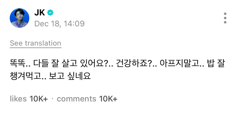 JK’s Weverse Post: 

똑똑..
Knock knock…

다들 잘 살고 있어요?..
Everyone’s doing okay, right?

건강하죠?..
You’re staying healthy, aren’t you?

아프지말고..
Don’t fall ill…

밥 잘 챙겨먹고..
Make sure you’re eating well…

보고 싶네요
I really miss you
