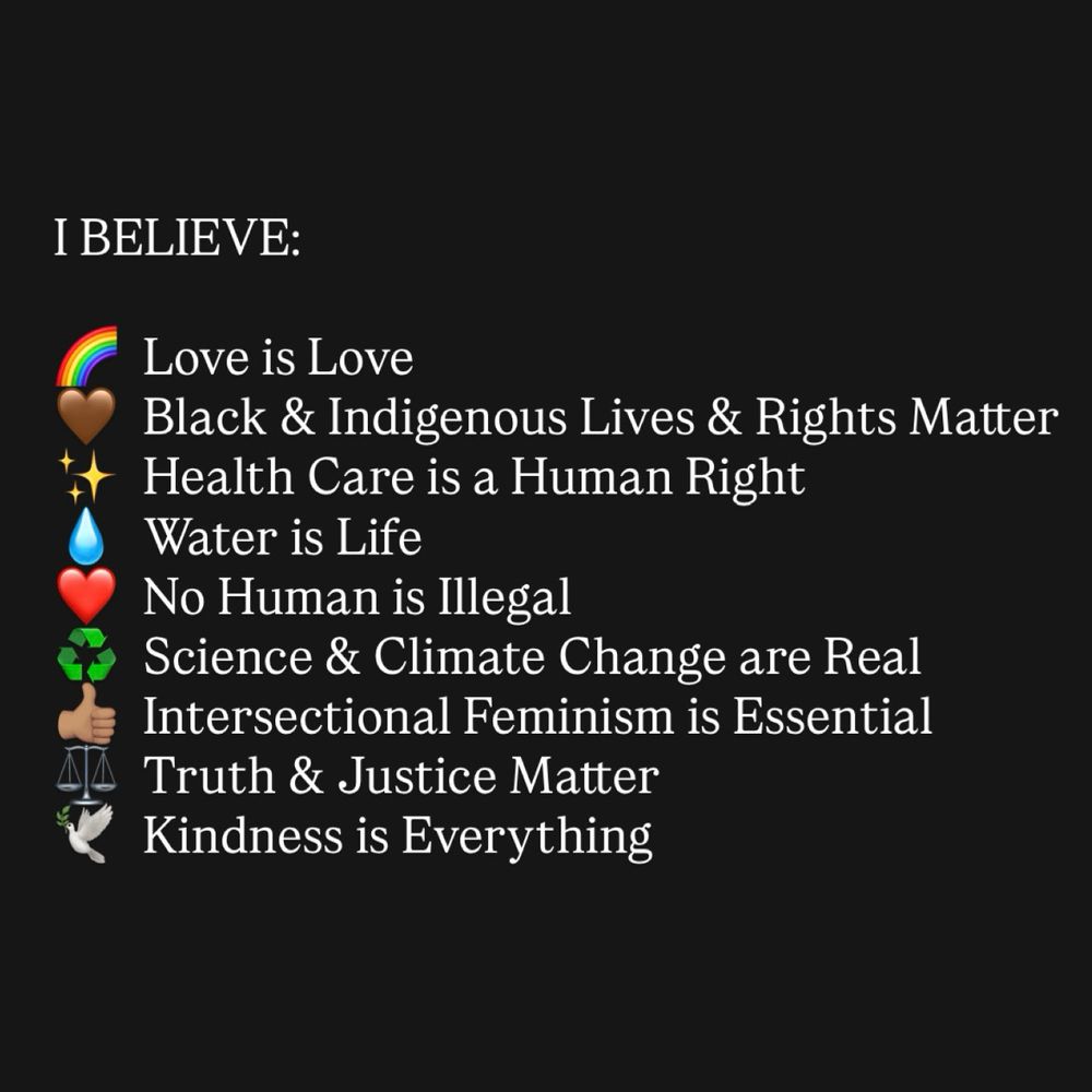 I BELIEVE:
Love is Love
Black & Indigenous Lives & Rights Matter
Health Care is a Human Right
Water is Life
No Human is Illegal
Science & Climate Change are Real Intersectional Feminism is Essential
Truth & Justice Matter
Kindness is Everything