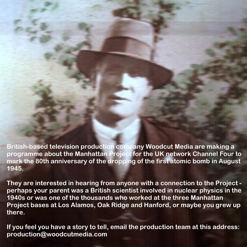 British-based television production company Woodcut Media are making a programme about the Manhattan Project for the UK network Channel Four to mark the 80th anniversary of the dropping of the first atomic bomb in August 1945.  They are interested in hearing from anyone with a connection to the Project - perhaps your parent was a British scientist involved in nuclear physics in the 1940s or was one of the thousands who worked at the three Manhattan Project bases at Los Alamos, Oak Ridge and Hanford, or maybe you grew up there.  If you feel you have a story to tell, email the production team at this address: production@woodcutmedia.com
