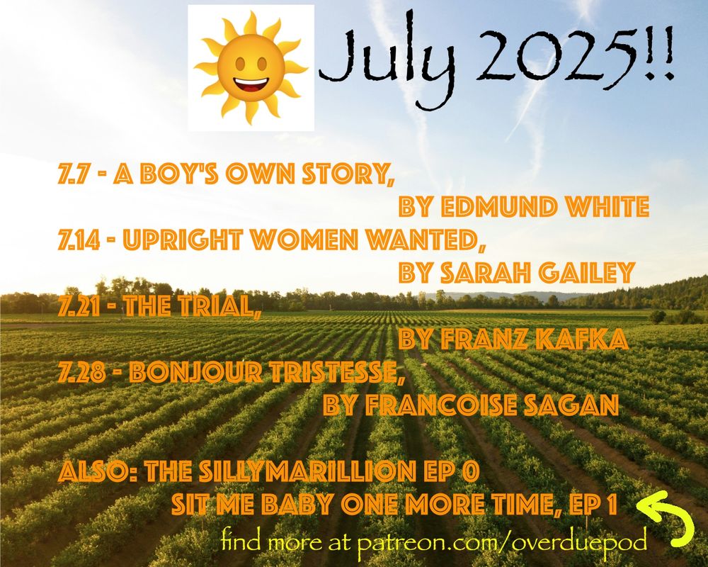 A graphic of the July schedule:
7.7 - A Boy's Own Story by Edmund White
7.14 - Upright Women Wanted by Sarah Gailey
7.21 - The Trial by Franz Kafka
7.28 - Bonjour Tristesse by Franoize Sagan
Also: The Sillymarillion Ep 0; Sit Me Baby One More Time, Ep. 1 - Find out more at patreon.com/overduepod
