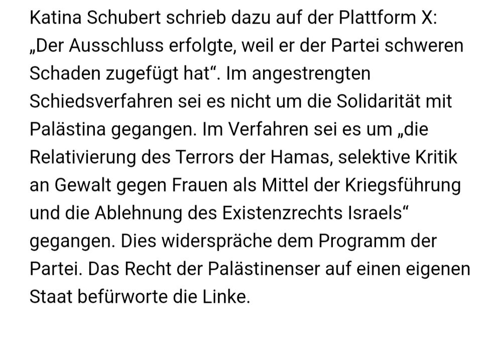 Katina Schubert schrieb dazu auf der Plattform X: „Der Ausschluss erfolgte, weil er der Partei schweren Schaden zugefügt hat“. Im angestrengten Schiedsverfahren sei es nicht um die Solidarität mit Palästina gegangen. Im Verfahren sei es um „die Relativierung des Terrors der Hamas, selektive Kritik an Gewalt gegen Frauen als Mittel der Kriegsführung und die Ablehnung des Existenzrechts Israels“ gegangen. Dies widerspräche dem Programm der Partei. Das Recht der Palästinenser auf einen eigenen Staat befürworte die Linke.