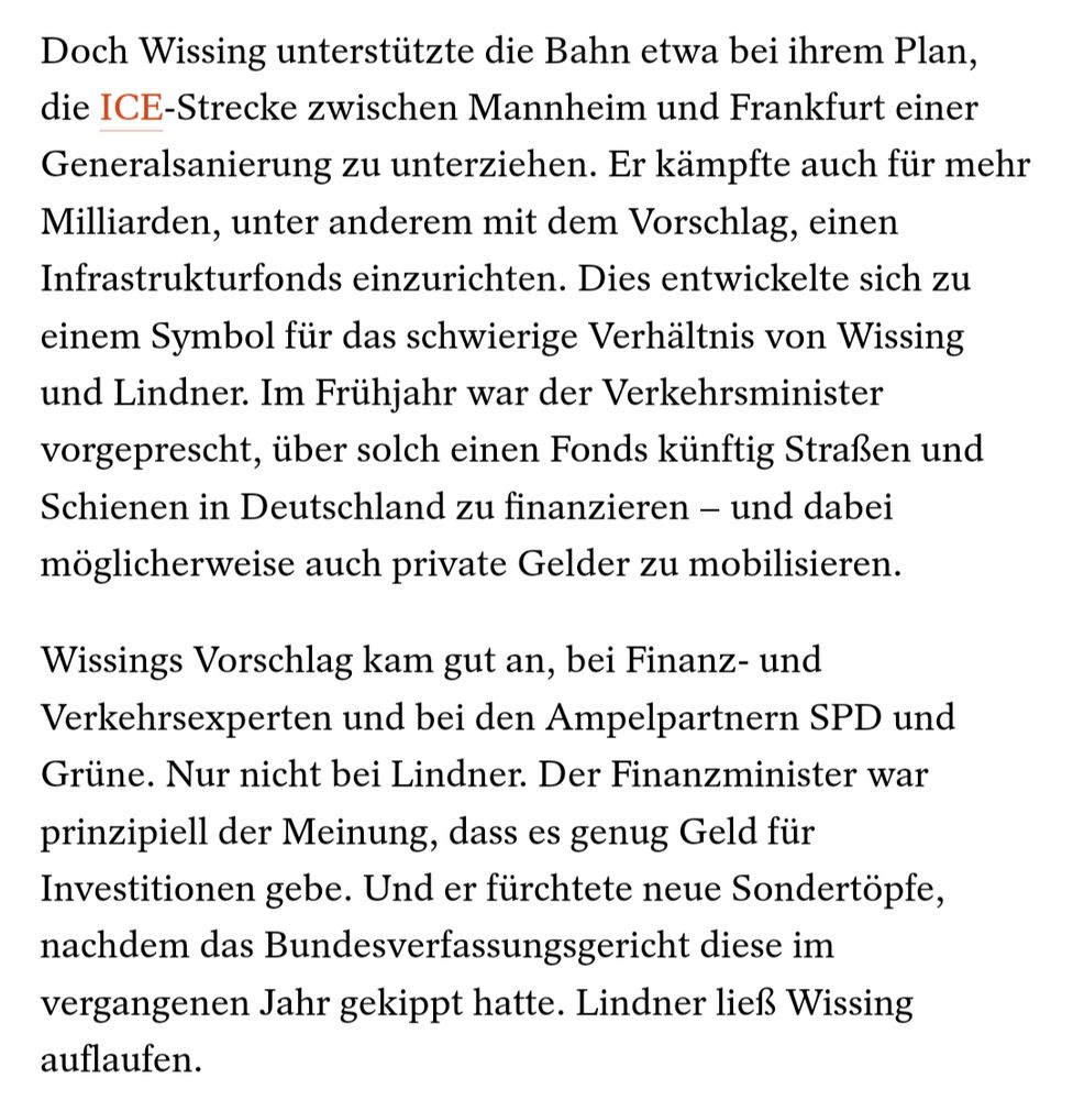Doch Wissing unterstützte die Bahn etwa bei ihrem Plan, die ICE-Strecke zwischen Mannheim und Frankfurt einer Generalsanierung zu unterziehen. Er kämpfte auch für mehr Milliarden, unter anderem mit dem Vorschlag, einen Infrastrukturfonds einzurichten. Dies entwickelte sich zu einem Symbol für das schwierige Verhältnis von Wissing und Lindner. Im Frühjahr war der Verkehrsminister vorgeprescht, über solch einen Fonds künftig Straßen und Schienen in Deutschland zu finanzieren – und dabei möglicherweise auch private Gelder zu mobilisieren.

Wissings Vorschlag kam gut an, bei Finanz- und Verkehrsexperten und bei den Ampelpartnern SPD und Grüne. Nur nicht bei Lindner. Der Finanzminister war prinzipiell der Meinung, dass es genug Geld für Investitionen gebe. Und er fürchtete neue Sondertöpfe, nachdem das Bundesverfassungsgericht diese im vergangenen Jahr gekippt hatte. Lindner ließ Wissing auflaufen.