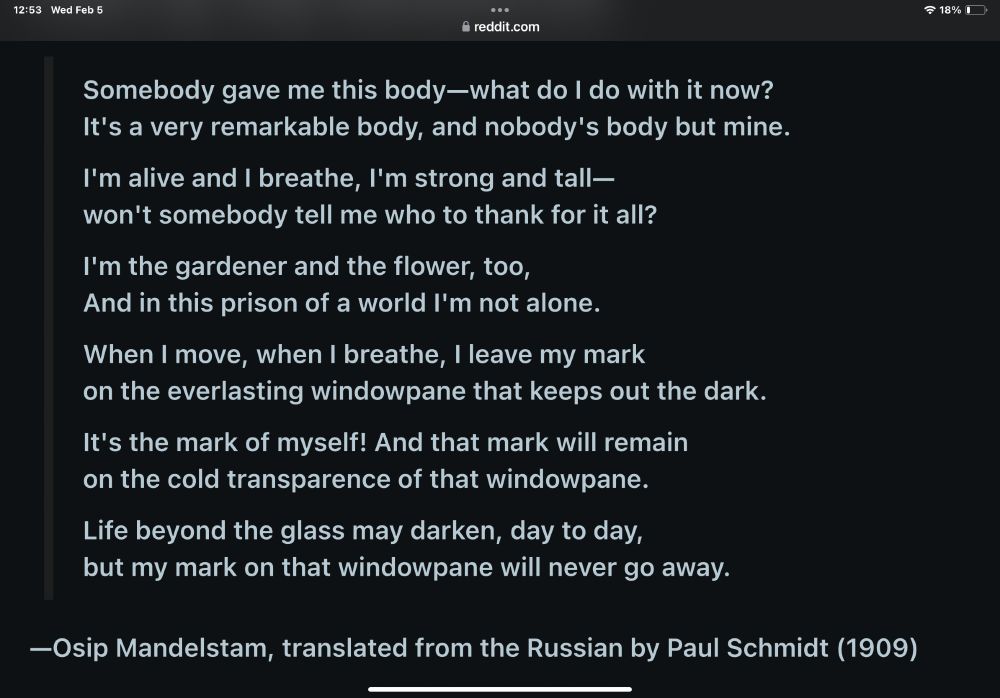 Somebody gave me this body—what do I do with it now?
It's a very remarkable body, and nobody's body but mine. I'm alive and I breathe, I'm strong and tall-
won't somebody tell me who to thank for it all? I'm the gardener and the flower, too,
And in this prison of a world l'm not alone. When I move, when I breathe, I leave my mark
on the everlasting windowpane that keeps out the dark. It's the mark of myself! And that mark will remain
on the cold transparence of that windowpane. Life beyond the glass may darken, day to day,
but my mark on that windowpane will never go away.

Osip Mandelstam, translated from the Russian by Paul Schmidt (1909)