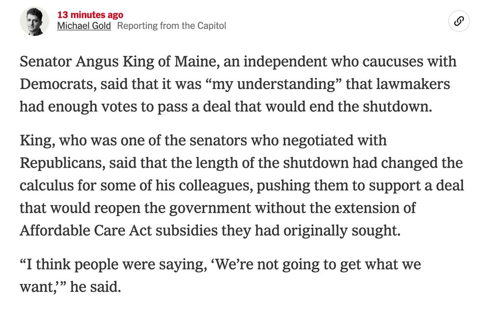 Senator Angus King of Maine, an independent who caucuses with Democrats, said that it was “my understanding” that lawmakers had enough votes to pass a deal that would end the shutdown.

King, who was one of the senators who negotiated with Republicans, said that the length of the shutdown had changed the calculus for some of his colleagues, pushing them to support a deal that would reopen the government without the extension of Affordable Care Act subsidies they had originally sought.

“I think people were saying, ‘We’re not going to get what we want,’” he said.
