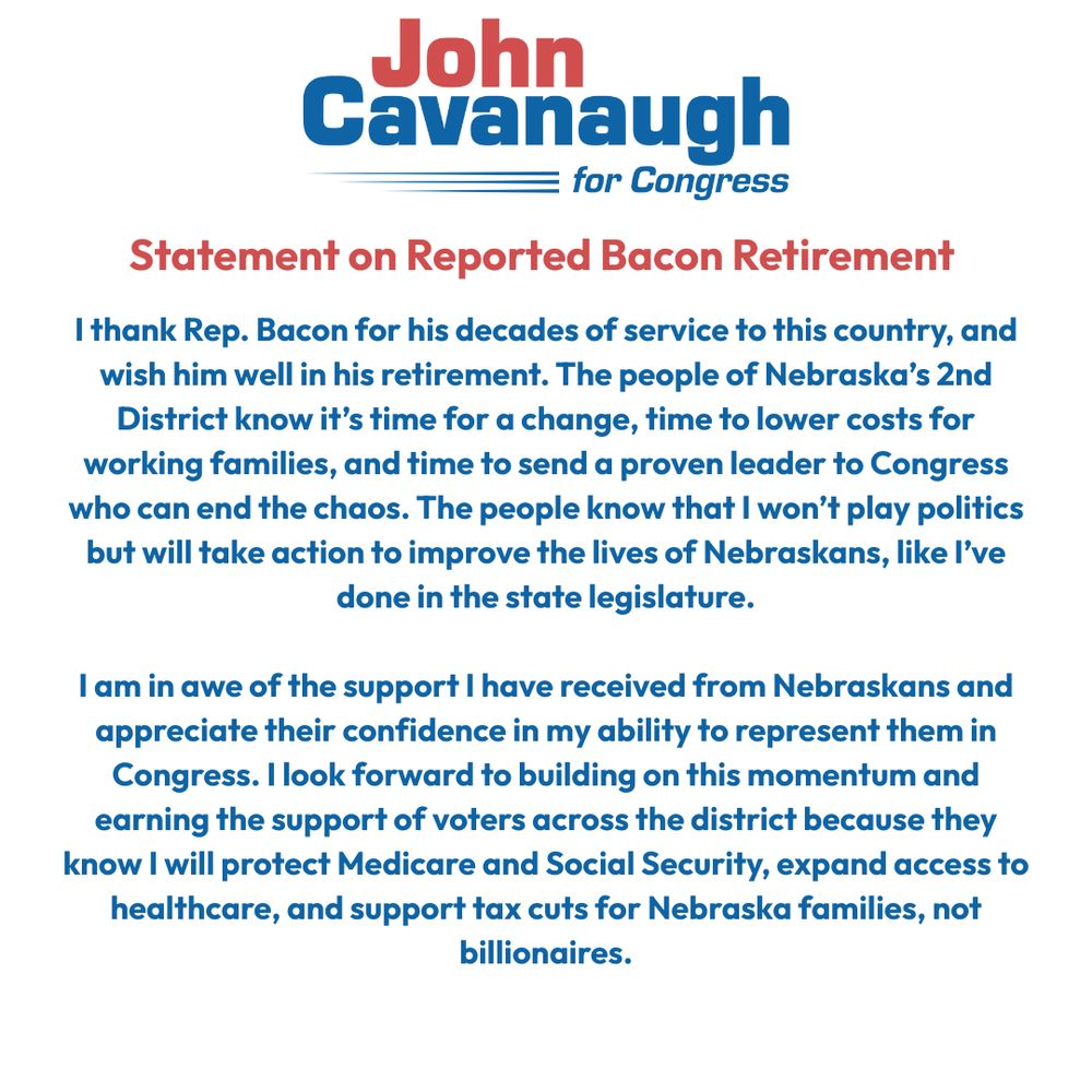 John Cavanaugh for Congress Statement on Reported Bacon Retirement

I thank Rep. Bacon for his decades of service to this country, and wish him well in his retirement. The people of Nebraska’s 2nd District know it’s time for a change, time to lower costs for working families, and time to send a proven leader to Congress who can end the chaos. The people know that I won’t play politics but will take action to improve the lives of Nebraskans, like I’ve done in the state legislature.

I am in awe of the support I have received from Nebraskans and appreciate their confidence in my ability to represent them in Congress. I look forward to building on this momentum and earning the support of voters across the district because they know I will protect Medicare and Social Security, expand access to healthcare, and support tax cuts for Nebraska families, not billionaires.