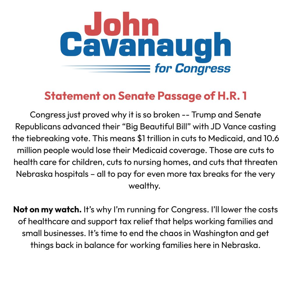 Congress just proved why it is so broken -- Trump and Senate Republicans advanced their “Big Beautiful Bill” with JD Vance casting the tiebreaking vote. This means $1 trillion in cuts to Medicaid, and 10.6 million people would lose their Medicaid coverage. Those are cuts to health care for children, cuts to nursing homes, and cuts that threaten Nebraska hospitals – all to pay for even more tax breaks for the very wealthy. 

Not on my watch. It’s why I’m running for Congress. I’ll lower the costs of healthcare and support tax relief that helps working families and small businesses. It’s time to end the chaos in Washington and get things back in balance for working families here in Nebraska.