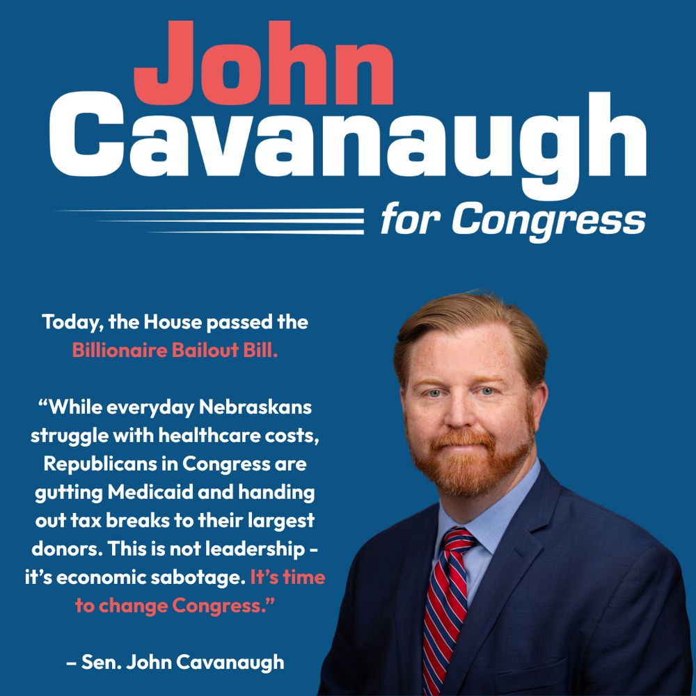 Today, the House passed the Billionaire Bailout Bill.

“While everyday Nebraskans struggle with healthcare costs, Republicans in Congress are gutting Medicaid and handing out tax breaks to their largest donors. This is not leadership - it’s economic sabotage. It’s time to change Congress.”

– Sen. John Cavanaugh