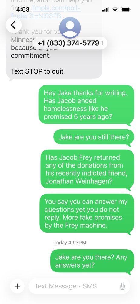 Hey Jake thanks for writing.
Has Jacob ended homelessness like he promised 5 years ago?
Jake are you still there?
Has Jacob Frey returned any of the donations from his recently indicted friend, Jonathan Weinhagen?
You say you can answer my questions yet you do not reply. More fake promises by the Frey machine.
Today 4:53 PM
Jake are you there? Any answers yet?
