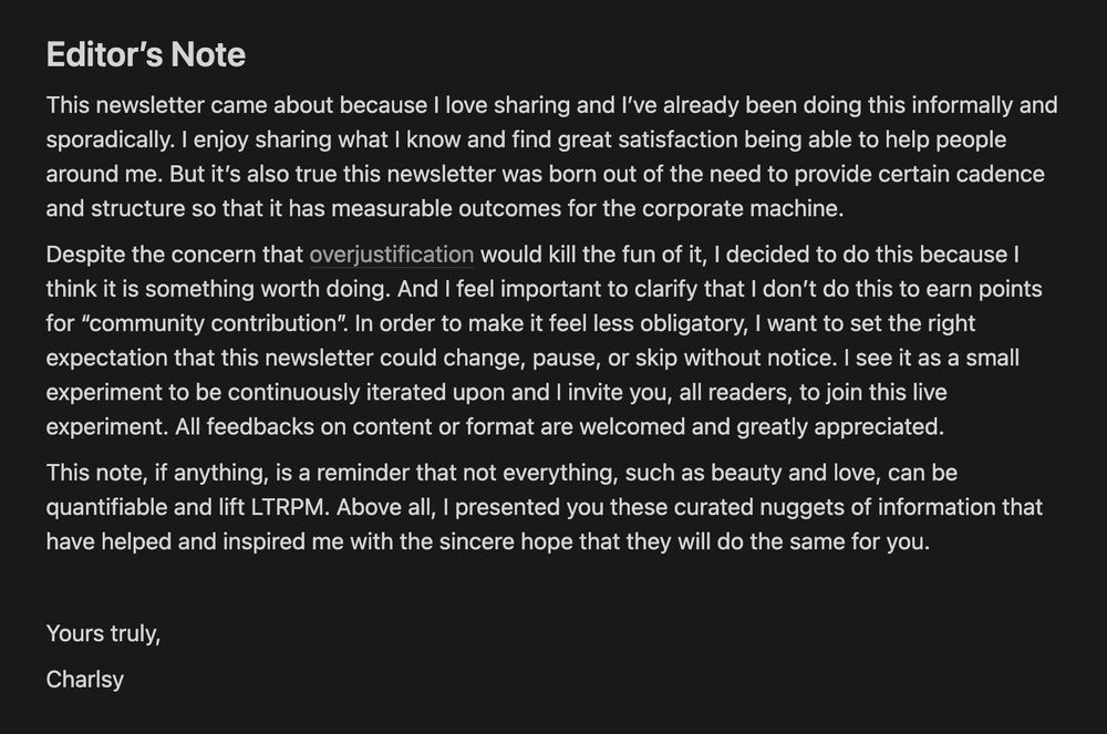 A screenshot of text titled “Editor’s Note”: 

“This newsletter came about because I love sharing and I’ve already been doing this informally and sporadically. I enjoy sharing what I know and find great satisfaction being able to help people around me. But it’s also true this newsletter was born out of the need to provide certain cadence and structure so that it has measurable outcomes for the corporate machine.

Despite the concern that overjustification would kill the fun of it, I decided to do this because I think it is something worth doing. And I feel important to clarify that I don’t do this to earn points for “community contribution”. In order to make it feel less obligatory, I want to set the right expectation that this newsletter could change, pause, or skip without notice. I see it as a small experiment to be continuously iterated upon and I invite you, all readers, to join this live experiment. All feedbacks on content or format are welcomed and greatly appreciated.

This note, if anything, is a reminder that not everything, such as beauty and love, can be quantifiable and lift LTRPM. Above all, I presented you these curated nuggets of information that have helped and inspired me with the sincere hope that they will do the same for you.

Yours truly, Charlsy”