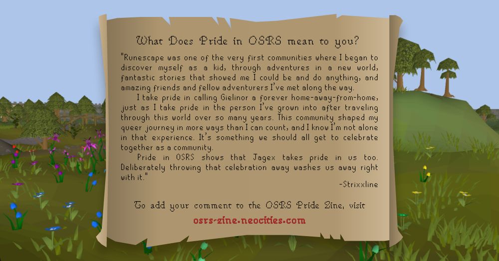 What does Pride in OSRS mean to you?

Runescape was one of the very first communities where I began to discover myself as a kid, through adventures in a new world, fantastic stories that showed me I could be and do anything, and amazing friends and fellow adventurers I've met along the way.

I take pride in calling Gielinor a forever home-away-from-home, just as I take pride in the person I've grown into after traveling through this world over so many years. This community shaped my queer journey in more ways than I can count, and I know I'm not alone in that experience. It's something we should all get to celebrate together as a community.

Pride in OSRS shows that Jagex takes pride in us too. Deliberately throwing that celebration away washes us away right with it.

- Strixxline

To add your comment to the OSRS Pride Zine, visit
osrs-zine.neocities.com