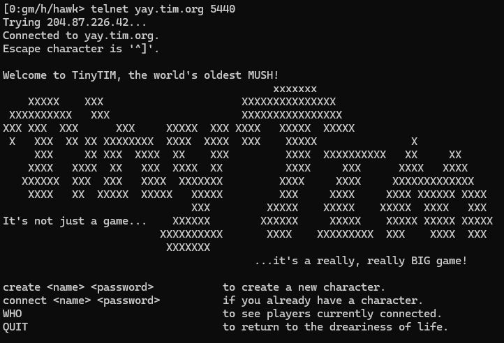 A text mode terminal. In the middle, the words Tiny Tim are created as ASCII art (made of X characters)
On the top there is the following text:
[0:gm/h/hawk> telnet yay.tim.org 5440
Trying 204.87.226.42...
Connected to yay.tim.org.
Escape character is '^]'.

Welcome to TinyTIM, the world's oldest MUSH!
[LOGO]
It's not just a game... 
                                        ...it's a really, really BIG game!

create <name> <password>           to create a new character.
connect <name> <password>          if you already have a character.
WHO                                to see players currently connected.
QUIT                               to return to the dreariness of life.